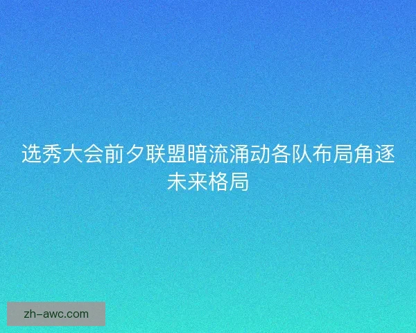 选秀大会前夕联盟暗流涌动各队布局角逐未来格局